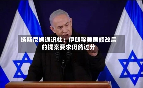塔斯尼姆通讯社:伊朗称美国修改后的提案要求仍然过分