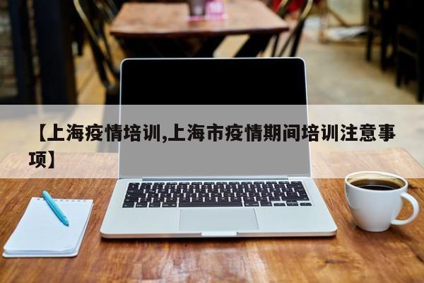 【上海疫情培训,上海市疫情期间培训注意事项】