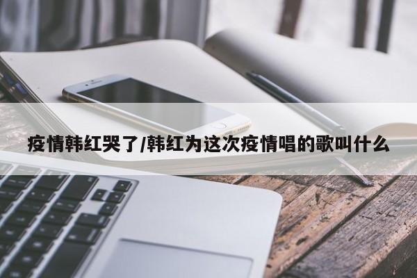 疫情韩红哭了/韩红为这次疫情唱的歌叫什么