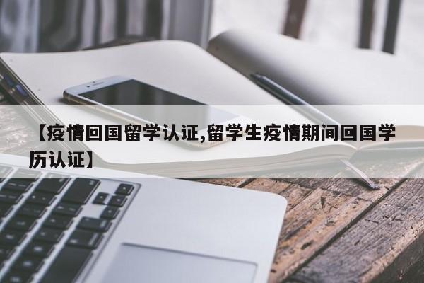 【疫情回国留学认证,留学生疫情期间回国学历认证】