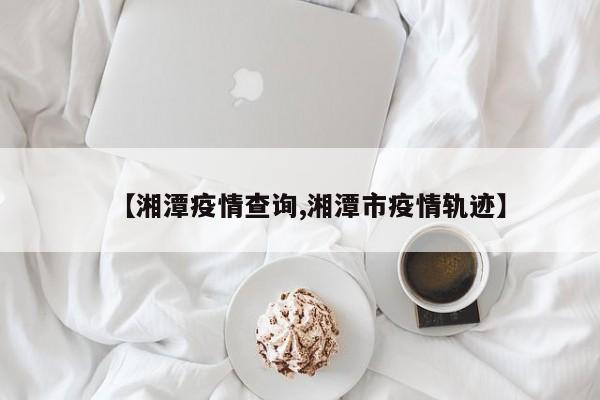 【湘潭疫情查询,湘潭市疫情轨迹】