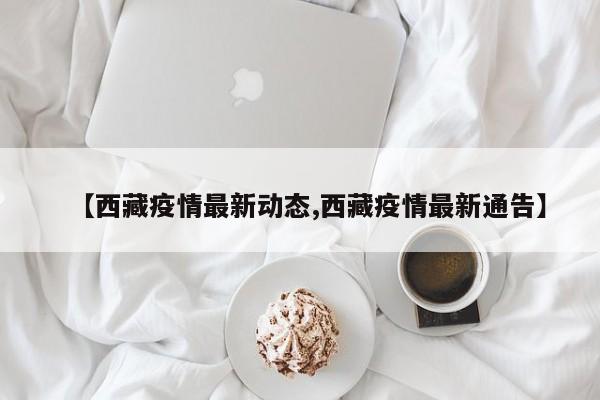 【西藏疫情最新动态,西藏疫情最新通告】