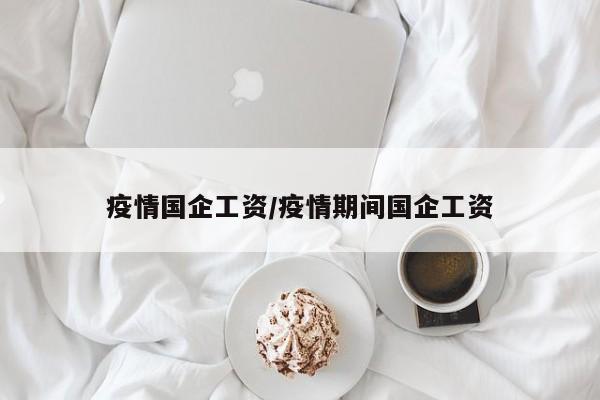 疫情国企工资/疫情期间国企工资